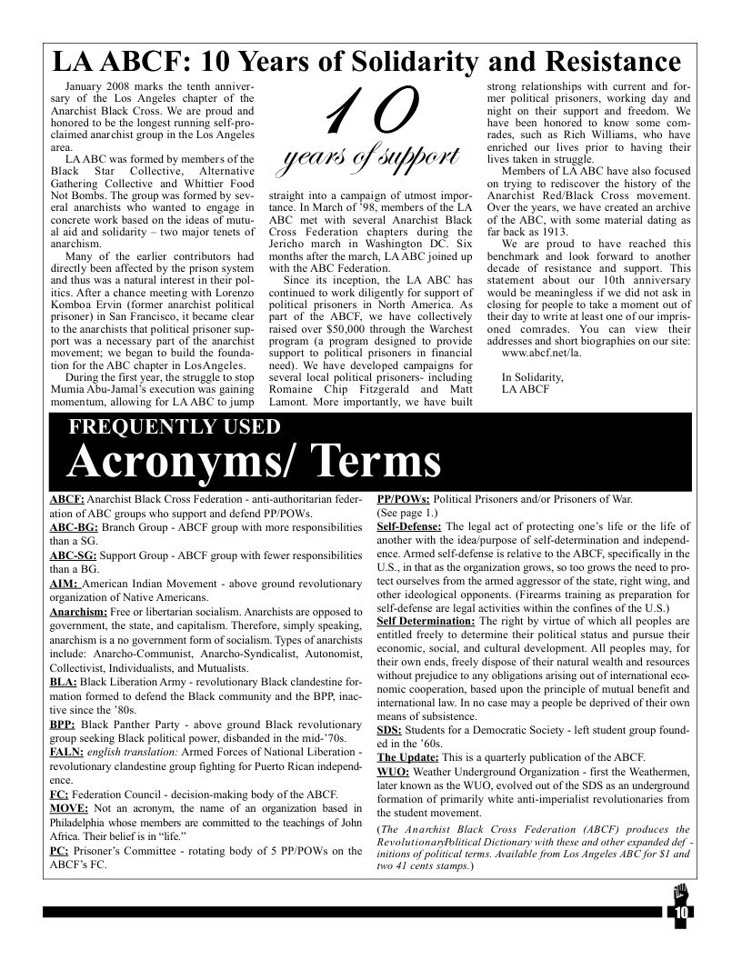 LA ABCEF: 10 Years of Solidarity and Resistance  January 2008 marks the tenth anniver- sary of the Los Angeles chapter of the Anarchist Black Cross. We are proud and honored to be the longést running self-pro-  cd anarchist group in the Los Angeles.  7/  LAABC was formed by members of the  Black  Sur Collective, Aliernative Gathering Collective and Whittier Food  ears //)/y/)r Va4  strong relationships with current and for- mer political prisoners, working day and night on their support and freedom. We have been honored to know some  rades, such as Rich Williams, who enriched our lives prior to having lives taken in struggle.  Members of LA ABC have also focused on trying to rediscover the history of the  have their  Not Bombs. The group was formed by sey- eral anarchists who wanted to engage in concrete work based on the ideas of mutu. al aid and solidarity - two major tenets of anarchism.  Many of the carlier contributors had directly been affected by the prison system ‘and thus was a natural nterest in their pol- iries. Afler a chance meeting with Lorenzo Komboa Ervin (former anarchist political prisoner) in San Francisco, it became clear o the anarchists that politcal prisoner sup- port was a necessary part of the anarchist ‘movement; we began to build the founda- tion for the ABC chapter in LosAngeles.  During the firstyear, the strugle to stop  Anarchist Red/Black Cross movement Over the years, we have created an archive of the ABC, with some material dating as far back as 1913,  We are proud to have reached this benchmark and look forward to- another decade of resistance and support. This Statement about our 10th anniversary would be meaningless if we did not ask in closing for people to take 2 moment out of their day to write at least one of our impris- oned comrades. You can view their addresses and short biographies on our site:  www.abefnetla.  straight into a campaign of utmost impor- tance. In March of ‘98, members of the LA ABC met with several Anarchist Black Cross Federation chapiers during. the  Jericho march in Washington DC. Six ‘months after the march, LA ABC joined up with the ABC Federation,  Since its inception, the LA ABC has continued to work diligently for support of political prisoners in Norih America. As part of the ABCF, we have collectively raised over $50,000 through the Warchest program (a program designed 1o provide Support to political prisoners in financial need). We have developed campaigns for  several local political prisoners- including  In Solidarity  Mumia Abu-Jamal’s exceution was gaining ‘momentum, allowing for LA ABC to jump  FREQUENTLY U  Romaine  Chip  ED  Fitzgerald Lamont. More imporiani  and Matt we have built  LAABCF  Acronyms/ Terms  ABCE: Anarchist Black Cross Federation - anti-authoritarian feder- ation of ABC groups who support and defend PP/POWS.  ABC-BG: Branch Group - ABCF group with more responsibilities than a SG.  ABC than 3 BG. AIM: American Indian Movement - above ground revolutionary organization of Native Americans.  Anarchism Free o libertarian socialism. Anarchists are opposed to ‘government, the state, and capitalism. Therefore, simply speaking, ‘anarchism is a no government form of socialism. Types of anarchists include: Anarcho-Communist, Anarcho-Syndicalist, Autonomist, Collectvist, Individualiss, and Mutualiss, ’BLA: Black Liberation Army - revolutionary Black clandestine for- mation formed to defend the Black community and the BPP, ina tive since the "80s.  BRP: Black Panther Party - sbove ground Black revolutionary ‘group seeking Black politcal power, disbanded in the mid-’70s. FALN: english translation: Armed Forces of National Liberation - revolutionary clandestine group fighting for Puerto Rican independ- FC: Federation Council - decision-making body of the ABCF. MOVE: Not an actonym, the name of Philadelphia whose members are commitied o the teachings of John Aftica. Their belef is in “lfe.  BC: Prisoner’s Committee - rotating body of S PPPOWS on the ABCF’s FC  Support Group - ABCF group with fewer responsibilties  PRIPOWS: Politcal Prisoners and/or Prisoners of Wa. (See page 1)  Self-Defense: The legal act of proteting one’s life or the life of ‘another with the idea/purpose of self-determination and independ- ence. Armed self-defense is relative 1o the ABCF, specifically in the USS. i that as the organization grows, 50 (00 grows the need o pro- tect ourselves from the armed aggressor of the state, right wing, and other ideological opponents. (Firearms training as preparation for self-defense are legal activities within the confines of the U.S.) Self Determination: The right by virtue of which all peoples are entitled freely to determine their political status and pursue their economie, social, and cultural development. All peoples may, for their own ends, freely dispose of their natural wealth and resources without prejudice to any obligations arising out of international eco- nomic cooperation, based upon the principle of mutual benefit and international law. In no case may a people be deprived of their own means of subsistence,  SDS: Students for a Democratic Socicty ed in the 60s.  The Update: This is a quarterly publication of the ABCF.  WUO: Weather Underground Organization - first the Weathermer Tater known as the WUO, evolved out of the SDS as an underground formation of primarily white anti-imperialst revolutionaries from the student movement,  (The Anarchist Black Cross Federation (ABCF) produces. the Revolutionanvlitcal Dictionary with these and other expanded def - initions of poliical terms. Asailable from Los Angeles ABC for $1 and o 41 cents stamps.)  e student group found-  